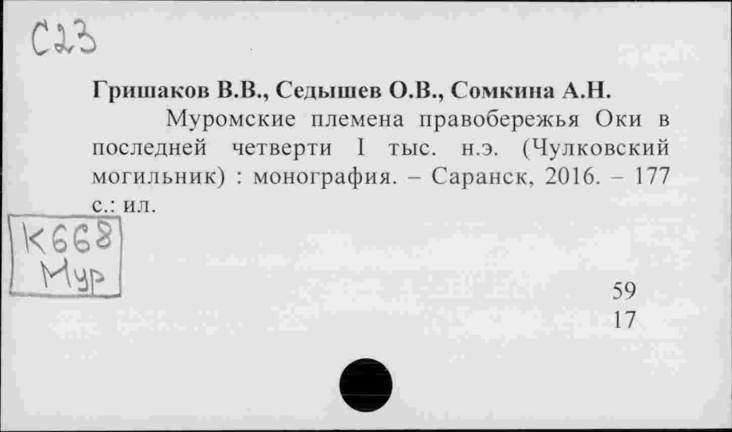 ﻿С1Ъ
Гришаков В.В., Седышев О.В., Сомкина А.Н.
Муромские племена правобережья Оки в последней четверти I тыс. н.э. (Чулковский могильник) : монография. - Саранск, 2016. - 177 с.: ил.
59
17